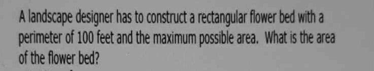 A landscape designer has to construct a rectangular flower bed with a
perimeter of 100 feet and the maximum possible area. What is the area
of the flower bed?