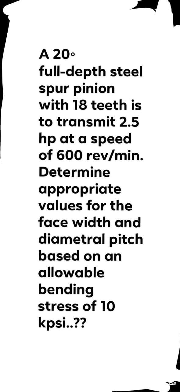 A 20.
full-depth steel
spur pinion
with 18 teeth is
to transmit 2.5
hp at a speed
of 600 rev/min.
Determine
appropriate
values for the
face width and
diametral pitch
based on an
allowable
bending
stress of 10
kpsi..??
