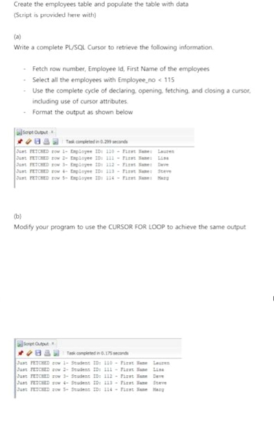 Create the employees table and populate the table with data
(Script is provided here with)
(a)
Write a complete PL/SQL Cursor to retrieve the following information
-Fetch row number, Employee Id, First Name of the employees
- Select all the employees with Employee no <115
- Use the complete cycle of declaring, opening, fetching, and closing a cursor,
including use of cursor attributes
- Format the output as shown below
pe Output
Just FETCHED row 1- Employee ID: 110 - First an: Lauren
Just FETCHED zow 2- Employee ID: 111 - First Sae: Liss
Just FETCHED row 3- Employee ID: 112- Firet Same Deve
Just FETCHED w 4- Eployee ID: 113- Fire Sae: Steve
Just FETCHED zow - Exployee ID: 114-Fizet a: Marg
(b)
Modify your program to use the CURSOR FOR LOOP to achieve the same output
Just FETCHED zow - Student ID: 110- First ane Lauren
Just FETCHED zow 2- Student ID: 111- First ane Line
Just FETCHED row 3- Student ID: 112- First an Deve
Just FETCHED w 4-Student ID: 113- Firet Jane Steve
Just FETCHED zow - Student ID: 114- First an Harg