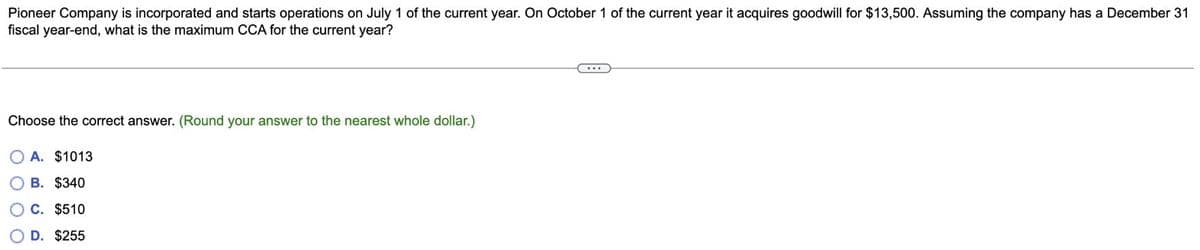 Pioneer Company is incorporated and starts operations on July 1 of the current year. On October 1 of the current year it acquires goodwill for $13,500. Assuming the company has a December 31
fiscal year-end, what is the maximum CCA for the current year?
Choose the correct answer. (Round your answer to the nearest whole dollar.)
OA. $1013
B. $340
C. $510
D. $255