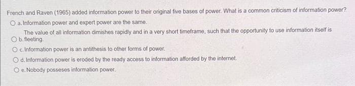 French and Raven (1965) added information power to their original five bases of power. What is a common criticism of information power?
O a. Information power and expert power are the same.
The value of all information dimishes rapidly and in a very short timeframe, such that the opportunity to use information itself is
O b. fleeting.
O c. Information power is an antithesis to other forms of power.
Od. Information power is eroded by the ready access to information afforded by the internet..
O e. Nobody posseses information power.