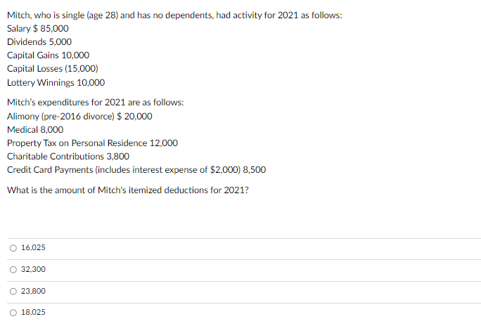 Mitch, who is single (age 28) and has no dependents, had activity for 2021 as follows:
Salary $ 85,000
Dividends 5,000
Capital Gains 10,000
Capital Losses (15,000)
Lottery Winnings 10,000
Mitch's expenditures for 2021 are as follows:
Alimony (pre-2016 divorce) $ 20,000
Medical 8,000
Property Tax on Personal Residence 12,000
Charitable Contributions 3,800
Credit Card Payments (includes interest expense of $2,000) 8,500
What is the amount of Mitch's itemized deductions for 2021?
16,025
32,300
23,800
18,025