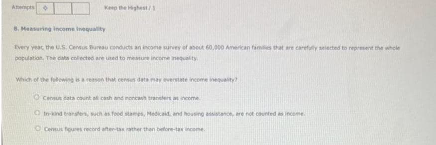 Attempts
Keep the Highest/1
8. Measuring income inequality
Every year, the U.S. Census Bureau conducts an income survey of about 60,000 American families that are carefully selected to represent the whole
population. The data collected are used to measure income inequality.
Which of the following is a reason that census data may overstate income inequality?
O Census data count all cash and noncash transfers as income.
In-kind transfers, such as food stamps, Medicaid, and housing assistance, are not counted as income.
O Census figures record after-tax rather than before-tax income.