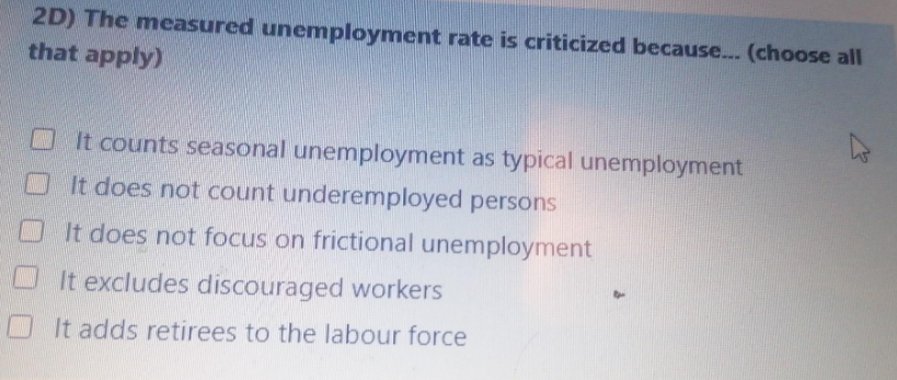 2D) The measured unemployment rate is criticized because... (choose all
that apply)
It counts seasonal unemployment as typical unemployment
It does not count underemployed persons
It does not focus on frictional unemployment
It excludes discouraged workers
It adds retirees to the labour force