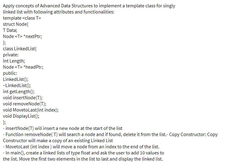 Apply concepts of Advanced Data Structures to implement a template class for singly
linked list with following attributes and functionalities:
template <class T>
struct Node{
T Data;
Node <T> *nextPtr;
};
class LinkedList{
private:
int Length;
Node <T> *headPtr;
public:
Linked List();
-LinkedList();
int getlength();
void insertNode(T);
void removeNode(T);
void Movetolast(int index);
void DisplayList();
);
- insertNode(T) will insert a new node at the start of the list
- Function removeNode( T) will search a node and if found, delete it from the list.- Copy Constructor: Copy
Constructor will make a copy of an existing Linked List
- Movetolast (int index) will move a node from an index to the end of the list.
- In main(), create a linked lists of type float and ask the user to add 10 values to
the list. Move the first two elements in the list to last and display the linked list.
