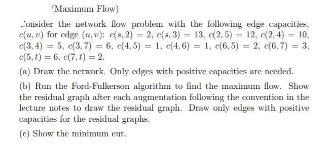 (Maximum Flow)
Consider the network flow problem with the following edge capacities,
c(u, v) for edge (u, v): c(s, 2) = 2, c(s, 3) = 13, c(2, 5) = 12, c(2,4) = 10,
c(3, 4) = 5, c(3, 7) = 6, c(4, 5) = 1, c(4,6) = 1, c(6,5) = 2, c(6, 7) = 3,
c(5, t) = 6, c(7, t) = 2.
%3D
%3D
(a) Draw the network. Only edges with positive capacities are needed.
(b) Run the Ford-Fulkerson algorithm to find the maximum flow. Show
the residual graph after each augmentation following the convention in the
lecture notes to draw the residual graph. Draw only edges with positive
capacities for the residual graphs.
(c) Show the minimum cut.
