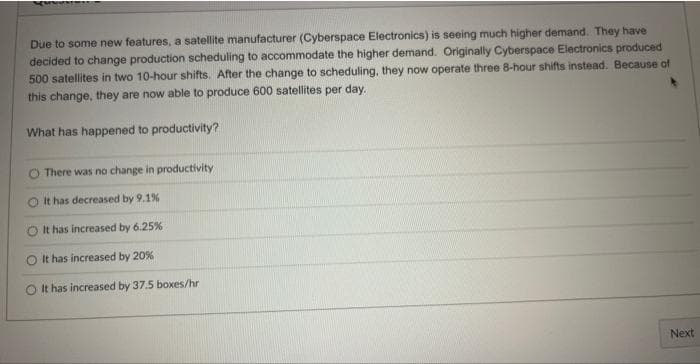 Due to some new features, a satellite manufacturer (Cyberspace Electronics) is seeing much higher demand. They have
decided to change production scheduling to accommodate the higher demand. Originally Cyberspace Electronics produced
500 satellites in two 10-hour shifts. After the change to scheduling, they now operate three 8-hour shifts instead. Because of
this change, they are now able to produce 600 satellites per day.
What has happened to productivity?
O There was no change in productivity
It has decreased by 9.1%
O It has increased by 6.25%
O It has increased by 20%
O It has increased by 37.5 boxes/hr
Next