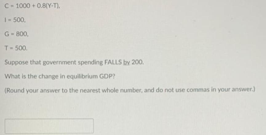 C= 1000+ 0.8(Y-T),
1 = 500,
G=800,
T = 500.
Suppose that government spending FALLS by 200.
What is the change in equilibrium GDP?
(Round your answer to the nearest whole number, and do not use commas in your answer.)