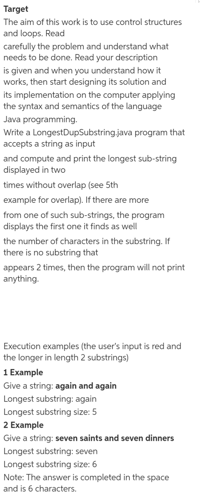 Target
The aim of this work is to use control structures
and loops. Read
carefully the problem and understand what
needs to be done. Read your description
is given and when you understand how it
works, then start designing its solution and
its implementation on the computer applying
the syntax and semantics of the language
Java programming.
Write a LongestDupSubstring.java program that
accepts a string as input
and compute and print the longest sub-string
displayed in two
times without overlap (see 5th
example for overlap). If there are more
from one of such sub-strings, the program
displays the first one it finds as well
the number of characters in the substring. If
there is no substring that
appears 2 times, then the program will not print
anything.
Execution examples (the user's input is red and
the longer in length 2 substrings)
1 Example
Give a string: again and again
Longest substring: again
Longest substring size: 5
2 Example
Give a string: seven saints and seven dinners
Longest substring: seven
Longest substring size: 6
Note: The answer is completed in the space
and is 6 characters.
