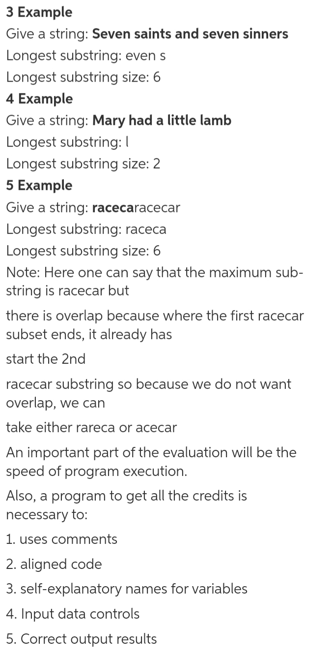 З Еxample
Give a string: Seven saints and seven sinners
Longest substring: even s
Longest substring size: 6
4 Example
Give a string: Mary had a little lamb
Longest substring: I
Longest substring size: 2
5 Example
Give a string: racecaracecar
Longest substring: raceca
Longest substring size: 6
Note: Here one can say that the maximum sub-
string is racecar but
there is overlap because where the first racecar
subset ends, it already has
start the 2nd
racecar substring so because we do not want
overlap, we can
take either rareca or acecar
An important part of the evaluation will be the
speed of program execution.
Also, a program to get all the credits is
necessary to:
1. uses comments
2. aligned code
3. self-explanatory names for variables
4. Input data controls
5. Correct output results
