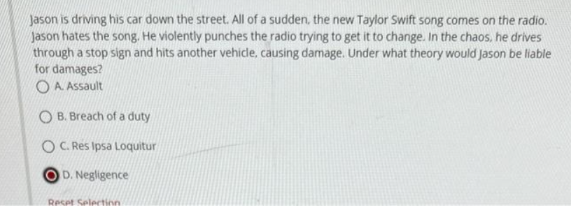 Jason is driving his car down the street. All of a sudden, the new Taylor Swift song comes on the radio.
Jason hates the song. He violently punches the radio trying to get it to change. In the chaos, he drives
through a stop sign and hits another vehicle, causing damage. Under what theory would Jason be liable
for damages?
OA. Assault
OB. Breach of a duty
OC. Res Ipsa Loquitur
D. Negligence
Reset Selection