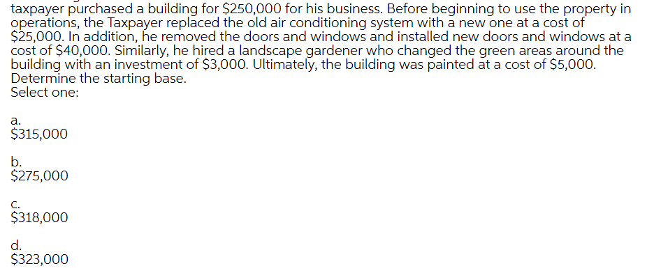 taxpayer purchased a building for $250,000 for his business. Before beginning to use the property in
operations, the Taxpayer replaced the old air conditioning system with a new one at a cost of
$25,000. In addition, he removed the doors and windows and installed new doors and windows at a
cost of $40,000. Similarly, he hired a landscape gardener who changed the green areas around the
building with an investment of $3,000. Ultimately, the building was painted at a cost of $5,000.
Determine the starting base.
Select one:
a.
$315,000
b.
$275,000
C.
$318,000
d.
$323,000