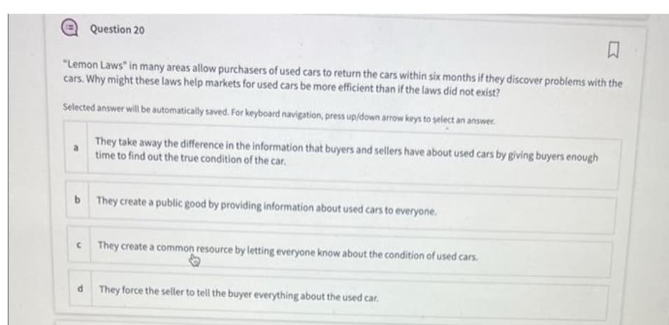 Question 20
♫
"Lemon Laws" in many areas allow purchasers of used cars to return the cars within six months if they discover problems with the
cars. Why might these laws help markets for used cars be more efficient than if the laws did not exist?
Selected answer will be automatically saved. For keyboard navigation, press up/down arrow keys to select an answer.
3
They take away the difference in the information that buyers and sellers have about used cars by giving buyers enough
time to find out the true condition of the car.
b They create a public good by providing information about used cars to everyone.
They create a common resource by letting everyone know about the condition of used cars.
d They force the seller to tell the buyer everything about the used car.