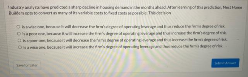 Industry analysts have predicted a sharp decline in housing demand in the months ahead. After learning of this prediction, Nest Home
Builders opts to convert as many of its variable costs to fixed costs as possible. This decision
O is a wise one, because it will decrease the firm's degree of operating leverage and thus reduce the firm's degree of risk.
O is a poor one, because it will increase the firm's degree of operating leverage and thus increase the firm's degree of risk.
O is a poor one, because it will decrease the firm's degree of operating leverage and thus increase the firm's degree of risk.
O is a wise one, because it will increase the firm's degree of operating leverage and thus reduce the firm's degree of risk.
Save for Later
Submit Answer