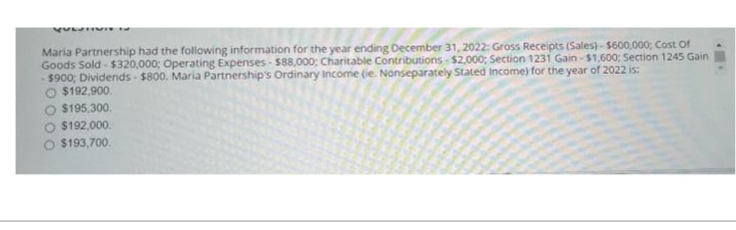 Maria Partnership had the following information for the year ending December 31, 2022: Gross Receipts (Sales)- $600,000; Cost Of
Goods Sold- $320,000; Operating Expenses- $88,000; Charitable Contributions-$2,000; Section 1231 Gain-$1,600; Section 1245 Gain
$900; Dividends - $800. Maria Partnership's Ordinary Income (ie. Nonseparately Stated Income) for the year of 2022 is:
O $192,900.
O $195,300.
O $192,000.
O $193,700.