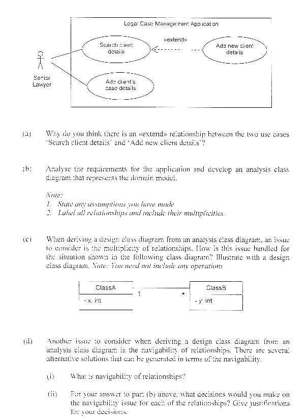 Legal Case Management App icat on
«extend»
Search cient
details
Add new clien:
deta is
Å
Senior
Lawyer
Add chent's
case details
(a)
Why do you think there is an «extend» relationship between the two use cases.
Search client details' and 'Add new client details?
(b)
Analyse the requirements for the application and develop an analysis class
diagram that represents the domain model.
Note:
1. State any assumptions you have made
2. Label all relationships and include their multiplicities.
(c)
When deriving a design eluss diagram from an analysis class diagram, an issue
to consider is the multiplicity of relationships. How is this issue handled for
the situation shown in the following class diagram? Illustrate with a design
class diagram. Note: You need not include any operations.
Class B
ClassA
-x. im
-y: int
Another issue to consider when deriving a design class diagram from an
analysis class diagram is the navigability of relationships. There are several
alternative solutions that can he generated in terms of the navigability.
What is navigability of relationships?
For your answer to part (b) above, what decisions would you make on
the navigability issue for each of the relationships? Give justifications
for your decisions.