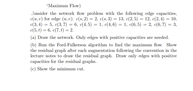 (Maximum Flow)
Jonsider the network flow problem with the following edge capacities,
c(u, v) for edge (u, v): c(s,2) = 2, c(s, 3) = 13, c(2, 5) = 12, c(2, 4) = 10,
c(3, 4) = 5, c(3, 7) = 6, c(4, 5) = 1, c(4, 6) = 1, c(6,5) = 2, c(6, 7) = 3,
c(5, t) = 6, c(7, t) = 2.
(a) Draw the network. Only edges with positive capacities are needed.
(b) Run the Ford-Fulkerson algorithm to find the maximum flow. Show
the residual graph after each augmentation following the convention in the
lecture notes to draw the residual graph. Draw only edges with positive
capacities for the residual graphs.
(c) Show the minimum cut.
