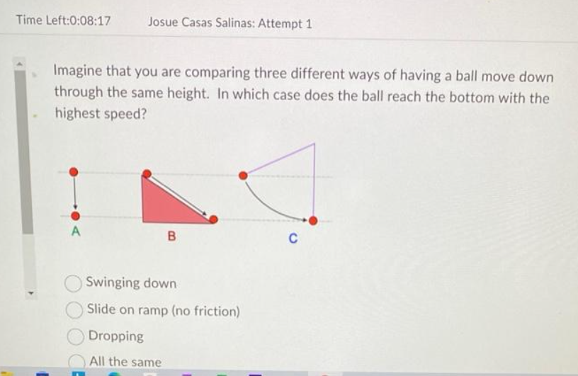 Time Left:0:08:17
Josue Casas Salinas: Attempt 1
Imagine that you are comparing three different ways of having a ball move down
through the same height. In which case does the ball reach the bottom with the
highest speed?
B
Swinging down
Slide on ramp (no friction)
Dropping
All the same
C