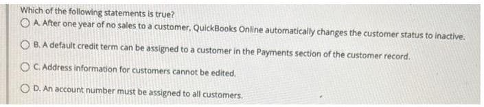 Which of the following statements is true?
OA After one year of no sales to a customer, QuickBooks Online automatically changes the customer status to inactive.
OB. A default credit term can be assigned to a customer in the Payments section of the customer record.
OC. Address information for customers cannot be edited.
O D. An account number must be assigned to all customers.