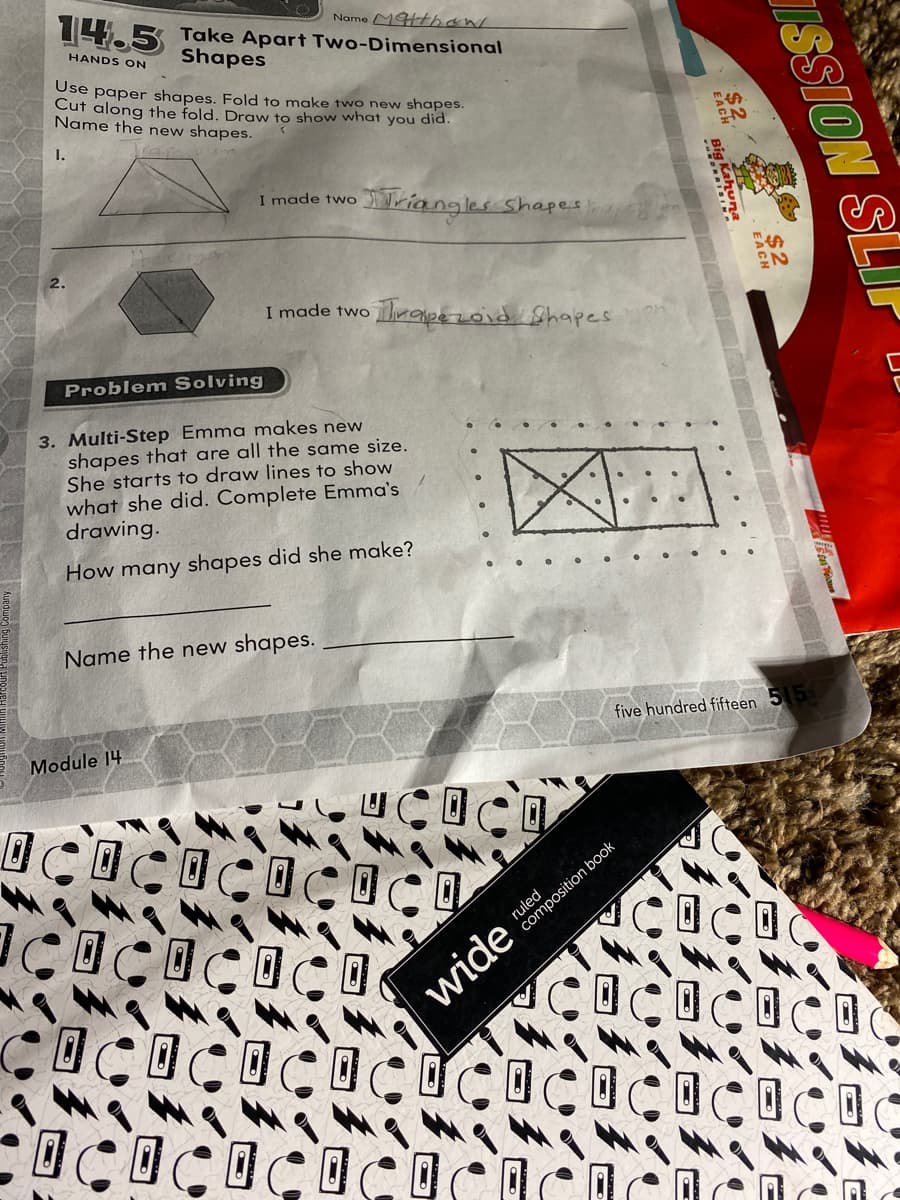 Name MHthan
14.5 Take Apart Two-Dimensional
HANDS ON
Shapes
Use paper shapes. Fold to make two new shapes.
Cut along the fold. Draw to show what you did.
Name the new shapes.
I.
I made two
viangles shapes
S%24
I made two rape zovd Shapes
Problem Solving
3. Multi-Step Emma makes new
shapes that are all the same size.
She starts to draw lines to show
what she did. Complete Emma's
drawing.
レ
How many shapes did she make?
Name the new shapes.
Module 14
five hundred fifteen 5 5
ruled
composition book
wide
SSION SLIP
$2
Big Kahuna
... .
