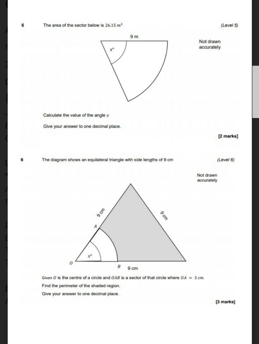 The area of the sector below is 26.15 m²
(Level 5)
9 m
Not drawn
accurately
Calculate the value of the angle x
Give your answer to one decimal place.
[2 marks]
The diagram shows an equilateral triangle with side lengths of 9 cm
(Level 6)
Not drawn
accurately
A
B
9 cm
Given O is the centre of a circle and OAB is a sector of that circle where OA = 3 cm
Find the perimeter of the shaded region.
Give your answer to one decimal place.
[3 marks]
9 cm
9 cm
