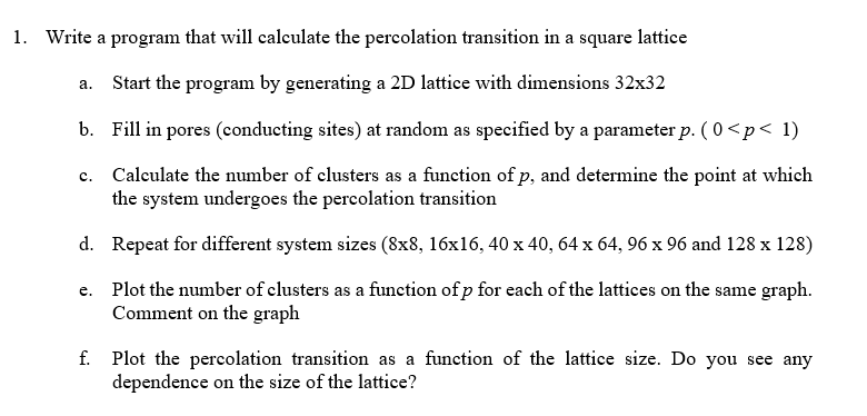 1. Write a program that will calculate the percolation transition in a square lattice
a. Start the program by generating a 2D lattice with dimensions 32x32
b. Fill in pores (conducting sites) at random as specified by a parameter p. ( 0 <p< 1)
c.
Calculate the number of clusters as a function of p, and determine the point at which
the system undergoes the percolation transition
d. Repeat for different system sizes (8x8, 16x16, 40 x 40, 64 x 64, 96 x 96 and 128 x 128)
e. Plot the number of clusters as a function of p for each of the lattices on the same graph.
Comment on the graph
f. Plot the percolation transition as a function of the lattice size. Do you see any
dependence on the size of the lattice?