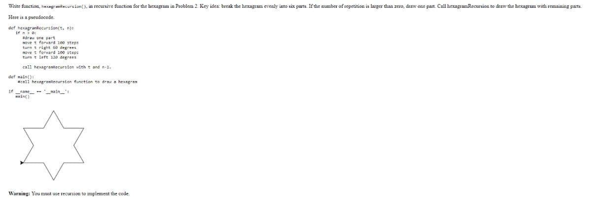 Write function, hexagramRecursion(), in recursive function for the hexagram in Problem 2. Key idea: break the hexagram evenly into six parts. If the number of repetition is larger than zero, draw one part. Call hexagramRecursion to draw the hexagram with remaining parts.
Here is a pseudocode.
def hexagramRecursion(t, n):
if n > 0:
#draw one part
movet forward 100 steps.
if
turn t right 60 degrees
move t forward 100 steps
turn t left 120 degrees
call hexagramRecursion with t and n-1.
def main():
#call hexagramRecursion function to draw hexagram
-- __main__
main()
Warning: You must use recursion to implement the code.
