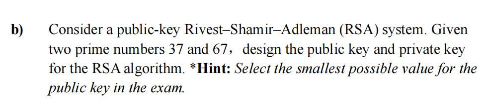 b)
Consider a public-key
Rivest-Shamir-Adleman (RSA) system. Given
two prime numbers 37 and 67, design the public key and private key
for the RSA algorithm. *Hint: Select the smallest possible value for the
public key in the exam.