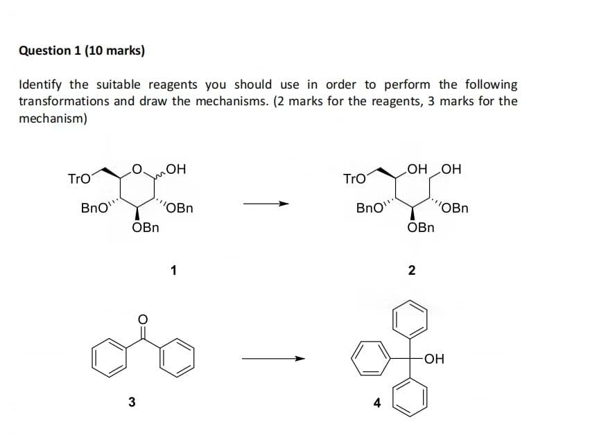 Question 1 (10 marks)
Identify the suitable reagents you should use in order to perform the following
transformations and draw the mechanisms. (2 marks for the reagents, 3 marks for the
mechanism)
TrO
BnO
OBn
3₂
OH
"OBn
1
TrO
BnO
4
OH LOH
OBn
2
''OBn
-OH