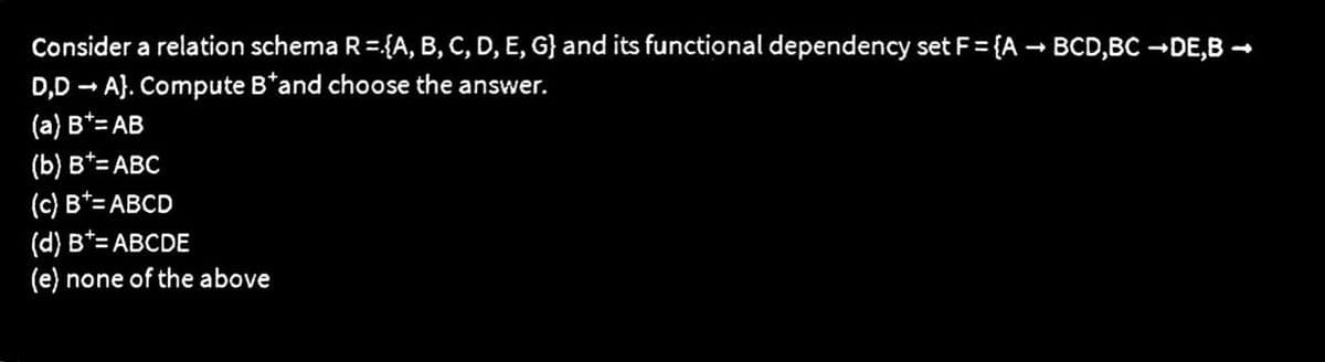 Consider a relation schema R={A, B, C, D, E, G} and its functional dependency set F = {A → BCD,BC →DE,B →
D,D → A). Compute B*and choose the answer.
-
(a) B*= AB
(b) B*= ABC
(c) B*= ABCD
(d) B*= ABCDE
(e) none of the above