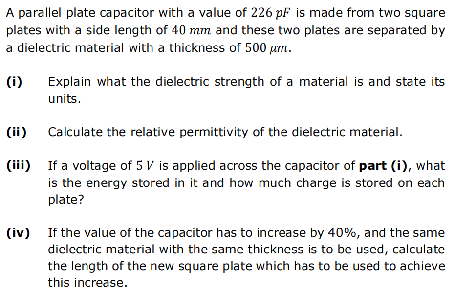 A parallel plate capacitor with a value of 226 pF is made from two square
plates with a side length of 40 mm and these two plates are separated by
a dielectric material with a thickness of 500 μm.
(i)
(ii)
(iii)
(iv)
Explain what the dielectric strength of a material is and state its
units.
Calculate the relative permittivity of the dielectric material.
If a voltage of 5 V is applied across the capacitor of part (i), what
is the energy stored in it and how much charge is stored on each
plate?
If the value of the capacitor has to increase by 40%, and the same
dielectric material with the same thickness is to be used, calculate
the length of the new square plate which has to be used to achieve
this increase.