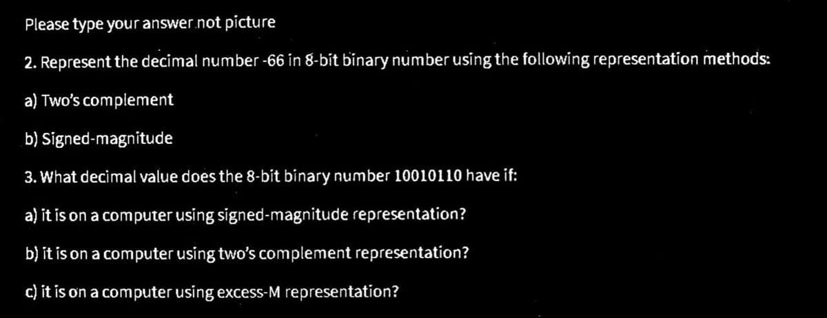 Please type your answer.not picture
2. Represent the decimal number -66 in 8-bit binary number using the following representation methods:
a) Two's complement
b) Signed-magnitude
3. What decimal value does the 8-bit binary number 10010110 have if:
a) it is on a computer using signed-magnitude representation?
b) it is on a computer using two's complement representation?
c) it is on a computer using excess-M representation?