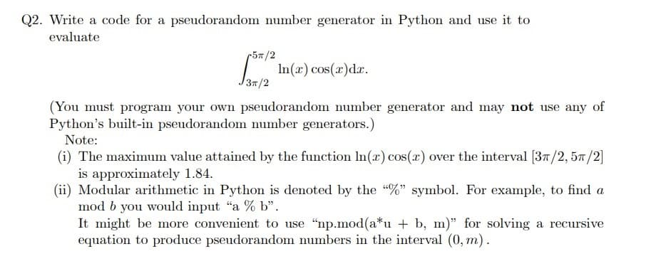 Q2. Write a code for a pseudorandom number generator in Python and use it to
evaluate
r5/2
[5/² ln(x) cos(x)dx.
3π/2
(You must program your own pseudorandom number generator and may not use any of
Python's built-in pseudorandom number generators.)
Note:
(i) The maximum value attained by the function In(x) cos(x) over the interval [37/2, 57/2]
is approximately 1.84.
(ii) Modular arithmetic in Python is denoted by the "%" symbol. For example, to find a
mod b you would input "a % b".
It might be more convenient to use "np.mod(a*u + b, m)" for solving a recursive
equation to produce pseudorandom numbers in the interval (0, m).