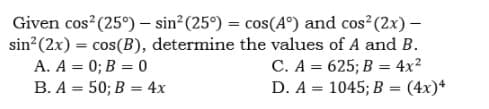 Given cos (25°) – sin? (25°) = cos(A°) and cos?(2x) –
sin?(2x) = cos(B), determine the values of A and B.
C. A = 625; B = 4x?
D. A = 1045; B = (4x)*
A. A = 0; B = 0
B. A = 50; B = 4x
%3D
%3D
