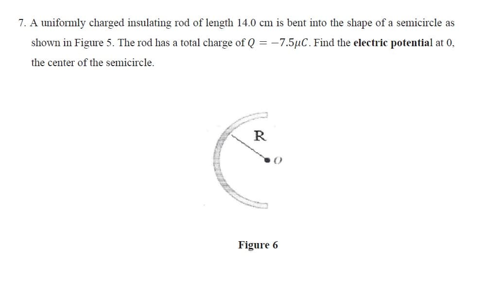 7. A uniformly charged insulating rod of length 14.0 cm is bent into the shape of a semicircle as
shown in Figure 5. The rod has a total charge of Q = -7.5µC. Find the electric potential at 0,
the center of the semicircle.
R
Figure 6
