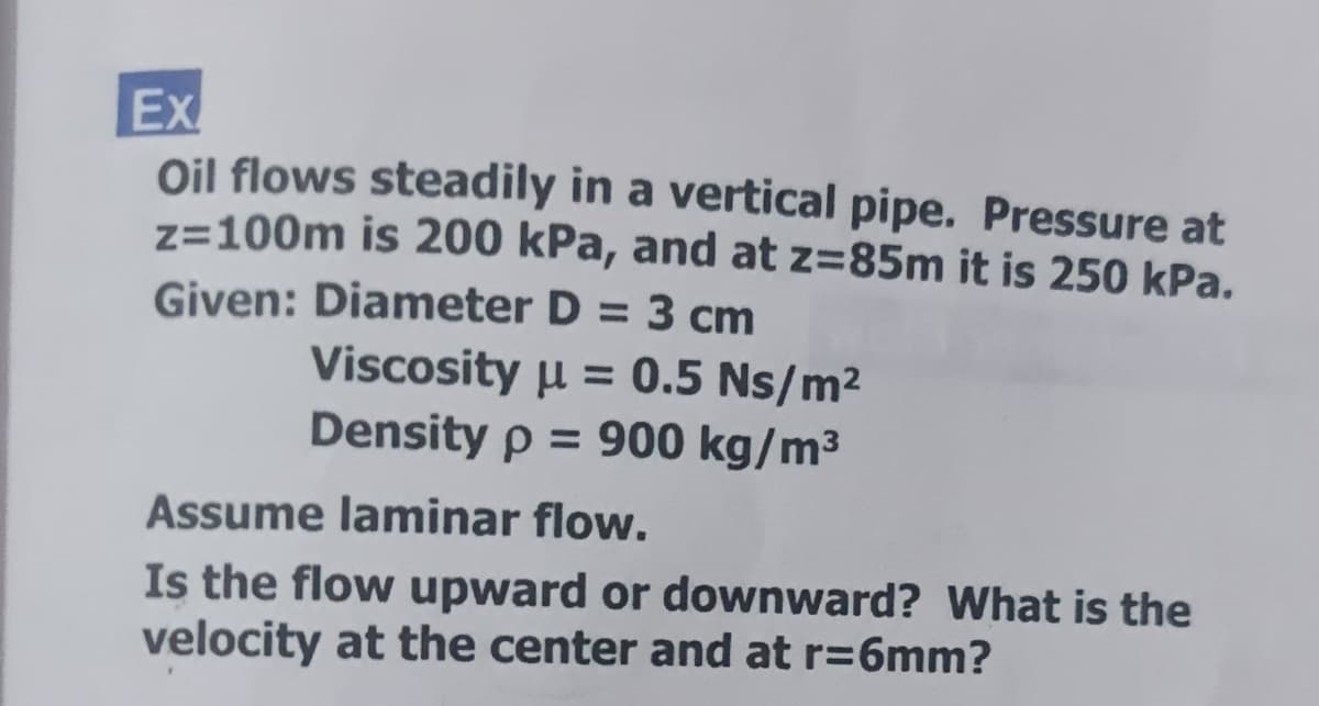 Ex
Oil flows steadily in a vertical pipe. Pressure at
z=100m is 200 kPa, and at z=85m it is 250 kPa.
Given: Diameter D = 3 cm
Viscosity u = 0.5 Ns/m²
Density p = 900 kg/m³
%3D
Assume laminar flow.
Is the flow upward or downward? What is the
velocity at the center and at r=6mm?
