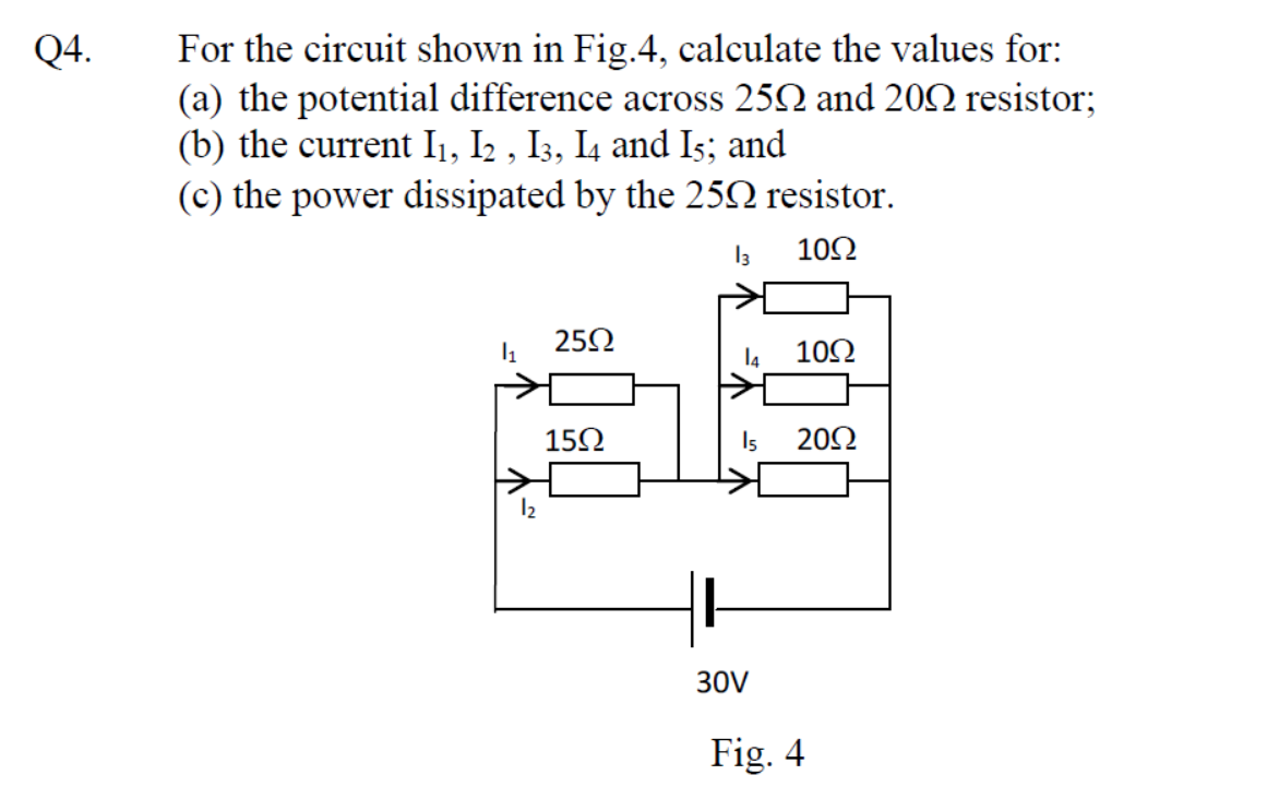 Q4.
For the circuit shown in Fig.4, calculate the values for:
(a) the potential difference across 250 and 20 resistor;
(b) the current I₁, I2, I3, I4 and I5; and
(c) the power dissipated by the 25N resistor.
13
1092
1₁
25Ω
15Ω
14
10Ω
15 2092
30V
Fig. 4