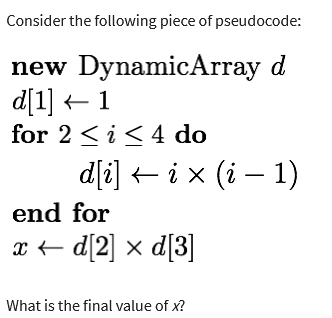 Consider the following piece of pseudocode:
new DynamicArray d
d[1] 1
←
for 2 ≤ i ≤ 4 do
d[i] ← i × (i − 1)
end for
x ←d[2] x d[3]
What is the final value of x?