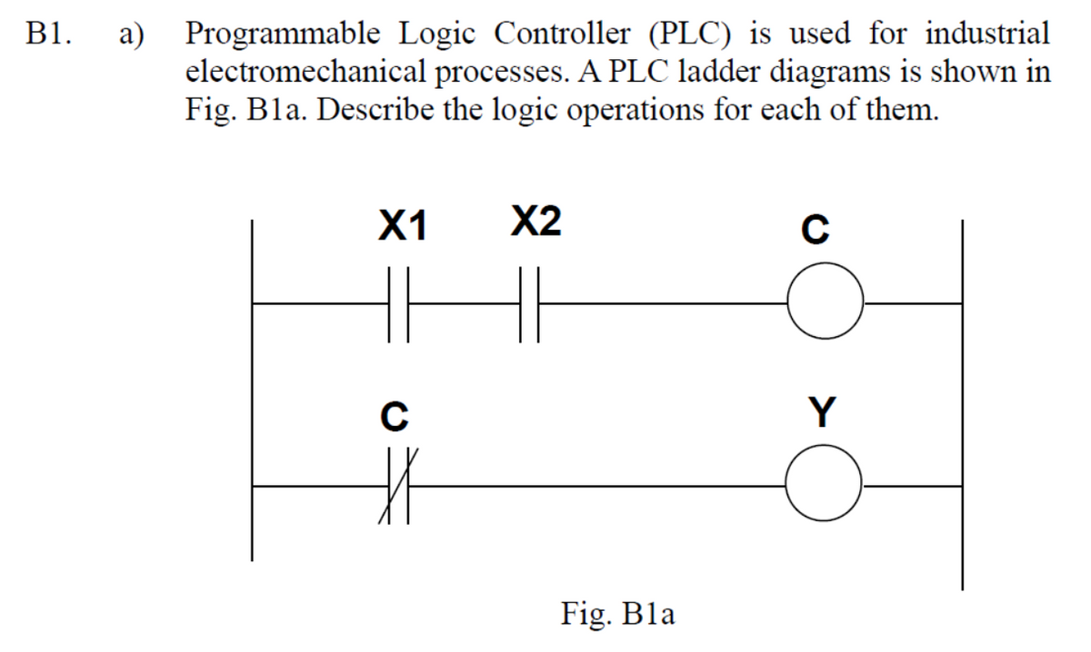 B1. a) Programmable Logic Controller (PLC) is used for industrial
electromechanical processes. A PLC ladder diagrams is shown in
Fig. Bla. Describe the logic operations for each of them.
X1
C
#
X2
HE
Fig. Bla
C
Y