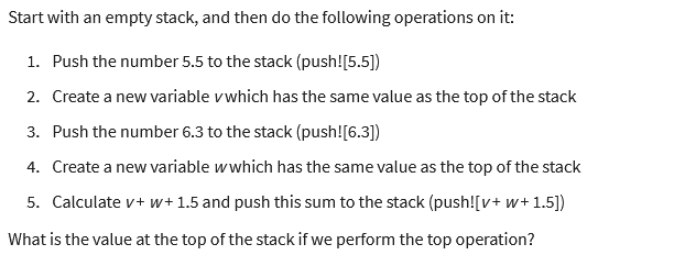 Start with an empty stack, and then do the following operations on it:
1. Push the number 5.5 to the stack (push![5.5])
2. Create a new variable vwhich has the same value as the top of the stack
3. Push the number 6.3 to the stack (push![6.3])
4. Create a new variable wwhich has the same value as the top of the stack
5. Calculate v+w+ 1.5 and push this sum to the stack (push![v+w+1.5])
What is the value at the top of the stack if we perform the top operation?