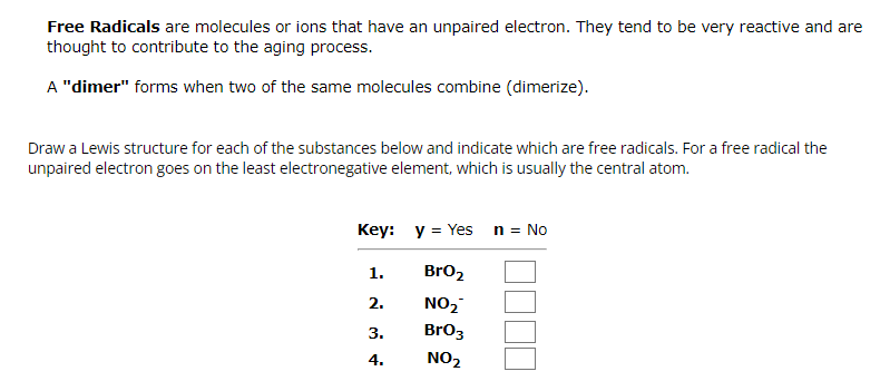 Free Radicals are molecules or ions that have an unpaired electron. They tend to be very reactive and are
thought to contribute to the aging process.
A "dimer" forms when two of the same molecules combine (dimerize).
Draw a Lewis structure for each of the substances below and indicate which are free radicals. For a free radical the
unpaired electron goes on the least electronegative element, which is usually the central atom.
Key: y = Yes n = No
BrO₂
NO₂
BrO3
NO₂
1.
2.
3.
4.