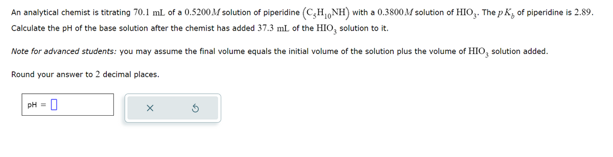 An analytical chemist is titrating 70.1 mL of a 0.5200M solution of piperidine (C₂H₁NH) with a 0.3800 M solution of HIO3. The pK of piperidine is 2.89.
Calculate the pH of the base solution after the chemist has added 37.3 mL of the HIO3 solution to it.
Note for advanced students: you may assume the final volume equals the initial volume of the solution plus the volume of HIO3 solution added.
Round your answer to 2 decimal places.
pH = 0
X