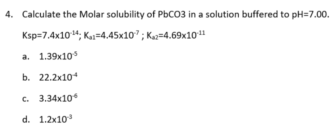 4. Calculate the Molar solubility of PbCO3 in a solution buffered to pH=7.00.
Ksp=7.4x10-¹4; Ka1-4.45x10-7; K₁2=4.69x10-¹1
a. 1.39x10-5
b. 22.2x10-4
C. 3.34x10-6
d. 1.2x10-³