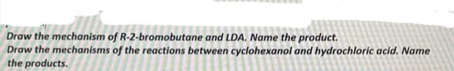 Draw the mechanism of R-2-bromobutane and LDA. Name the product.
Draw the mechanisms of the reactions between cyclohexanol and hydrochloric acid. Name
the products.