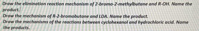 Draw the elimination reaction mechanism of 2-bromo-2-methylbutane and R-OH. Name the
product.
Draw the mechanism of R-2-bromobutane and LDA. Name the product.
Draw the mechanisms of the reactions between cyclohexanol and hydrochloric acid. Name
the products.