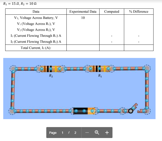 R1 = 15 N, R2 = 10 N
Data
Experimental Data
Computed
% Difference
Vr, Voltage Across Battery, V
10
V1 (Voltage Across R1), V
V2 (Voltage Across R2), V
I: (Current Flowing Through R1) A
I: (Current Flowing Through R2) A
Total Current, It (A):
R2
R1
Page
1 I 2
Q +
