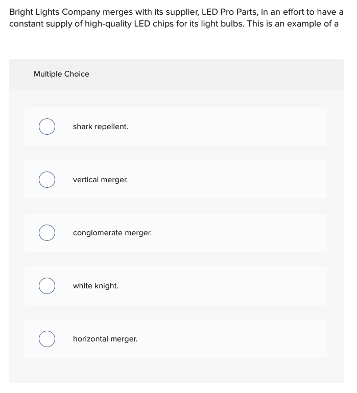 Bright Lights Company merges with its supplier, LED Pro Parts, in an effort to have a
constant supply of high-quality LED chips for its light bulbs. This is an example of a
Multiple Choice
shark repellent.
vertical merger.
conglomerate merger.
white knight.
O horizontal merger.
