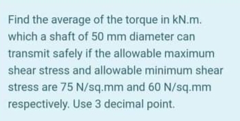 Find the average of the torque in kN.m.
which a shaft of 50 mm diameter can
transmit safely if the allowable maximum
shear stress and allowable minimum shear
stress are 75 N/sq.mm and 60 N/sq.mm
respectively. Use 3 decimal point.
