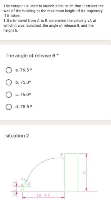 The catapult is used to launch a ball such that it strikes the
wall of the building at the maximum height of its trajectory.
If it takes
1.5 s to travel from A to B, determine the velocity vA at
which it was launched, the angle of release e, and the
height h.
The angle of release e
O a. 76.5°
O b. 75.0°
O c. 76.0°
O d. 75.5°
situation 2
18 ft
