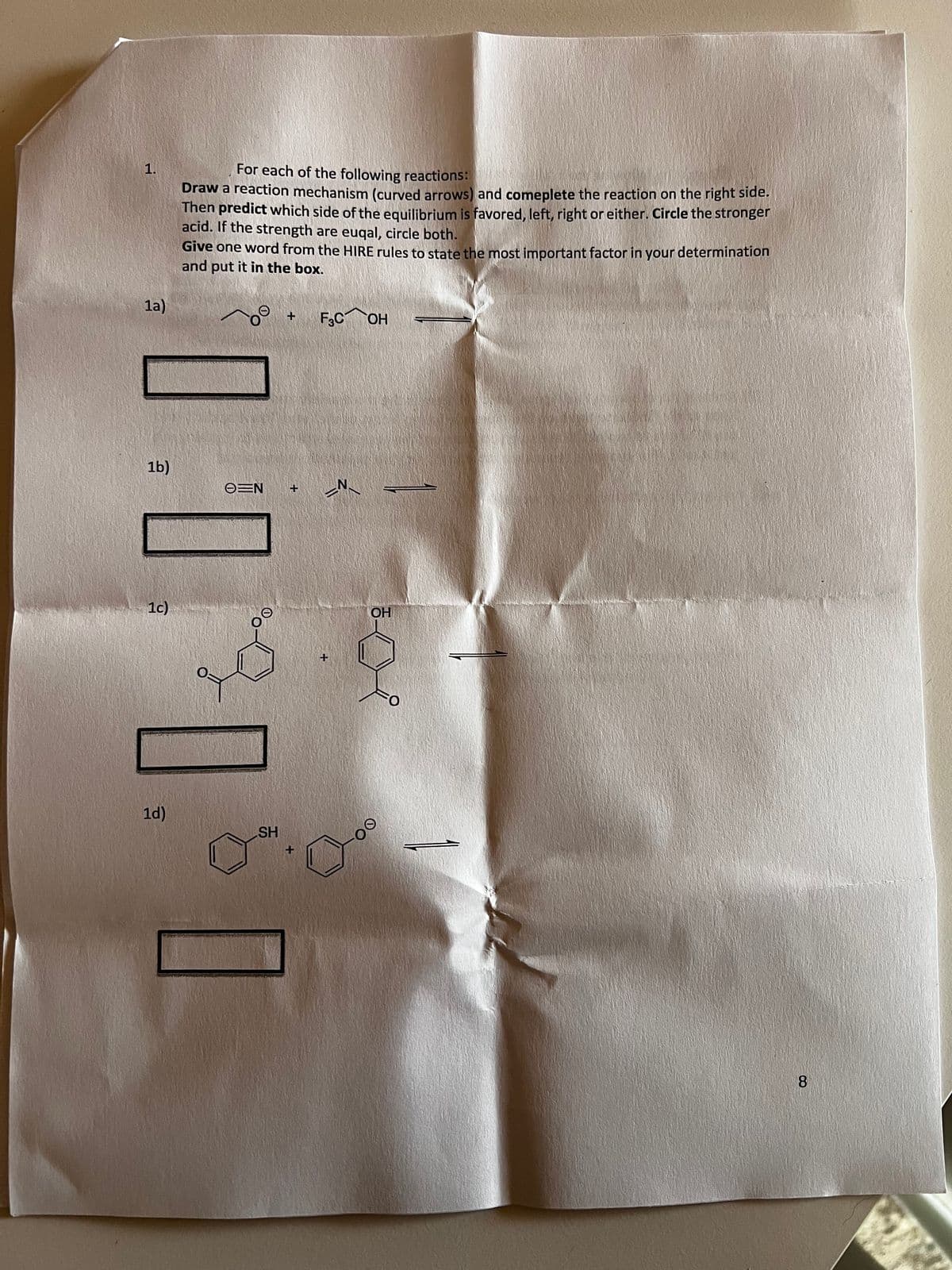 1.
1a)
1b)
1c)
1d)
For each of the following reactions:
Draw a reaction mechanism (curved arrows) and comeplete the reaction on the right side.
Then predict which side of the equilibrium is favored, left, right or either. Circle the stronger
acid. If the strength are euqal, circle both.
Give one word from the HIRE rules to state the most important factor in your determination
and put it in the box.
O N
SH
+ F3C OH
+
+
_N_
+
OH
Oo.
8